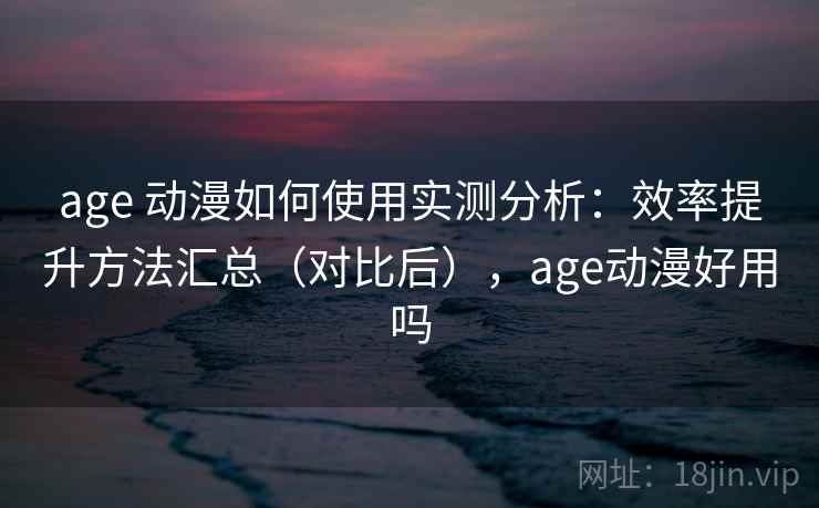 age 动漫如何使用实测分析：效率提升方法汇总（对比后），age动漫好用吗