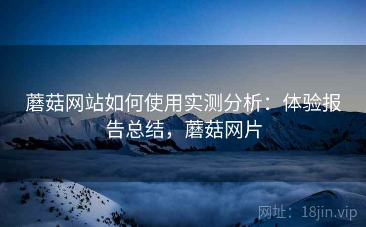 蘑菇网站如何使用实测分析：体验报告总结，蘑菇网片