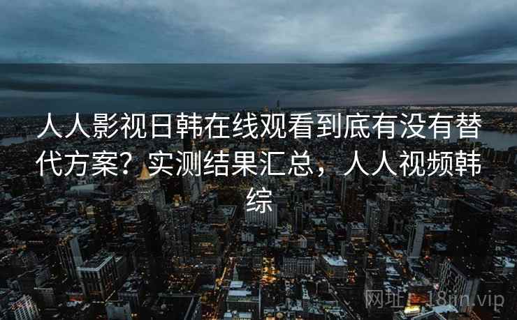人人影视日韩在线观看到底有没有替代方案？实测结果汇总，人人视频韩综
