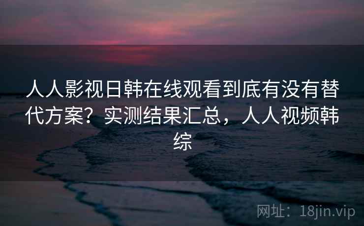 人人影视日韩在线观看到底有没有替代方案？实测结果汇总，人人视频韩综
