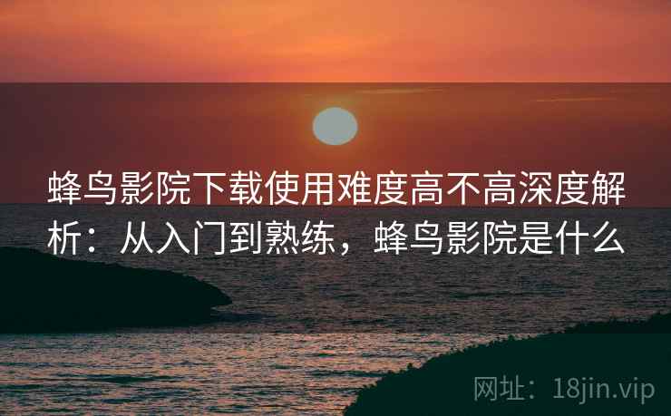 蜂鸟影院下载使用难度高不高深度解析：从入门到熟练，蜂鸟影院是什么