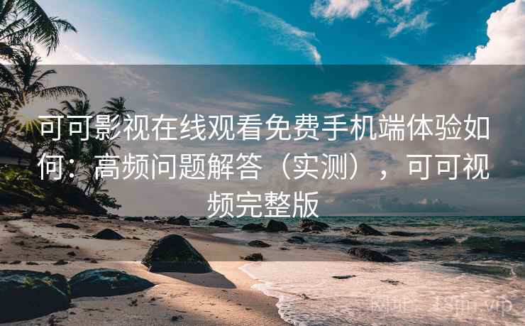 可可影视在线观看免费手机端体验如何：高频问题解答（实测），可可视频完整版