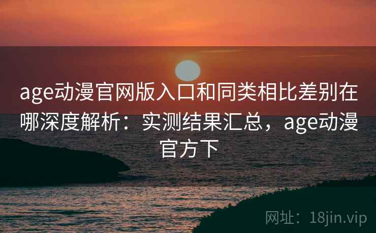 age动漫官网版入口和同类相比差别在哪深度解析：实测结果汇总，age动漫官方下