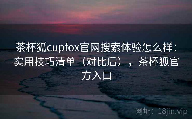 茶杯狐cupfox官网搜索体验怎么样：实用技巧清单（对比后），茶杯狐官方入口