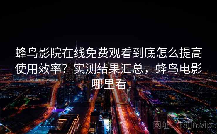 蜂鸟影院在线免费观看到底怎么提高使用效率？实测结果汇总，蜂鸟电影哪里看