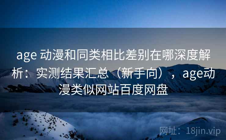 age 动漫和同类相比差别在哪深度解析：实测结果汇总（新手向），age动漫类似网站百度网盘