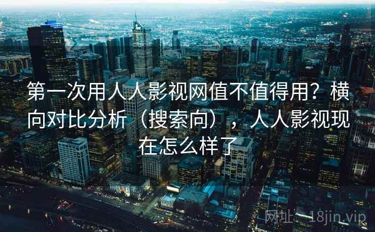 第一次用人人影视网值不值得用？横向对比分析（搜索向），人人影视现在怎么样了