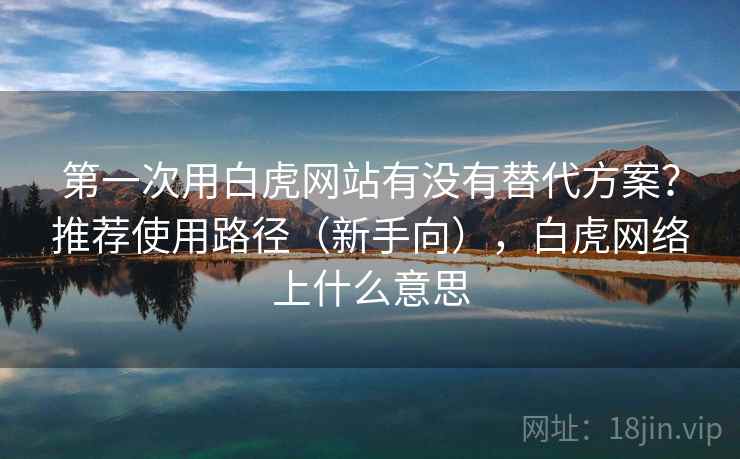 第一次用白虎网站有没有替代方案？推荐使用路径（新手向），白虎网络上什么意思