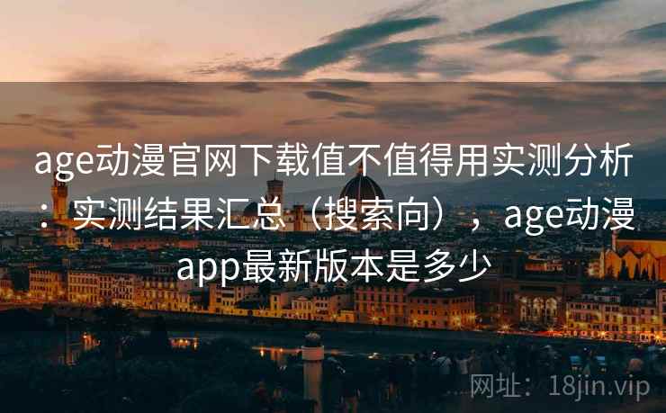 age动漫官网下载值不值得用实测分析：实测结果汇总（搜索向），age动漫app最新版本是多少