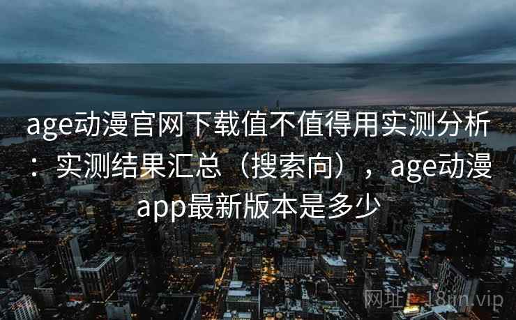 age动漫官网下载值不值得用实测分析：实测结果汇总（搜索向），age动漫app最新版本是多少