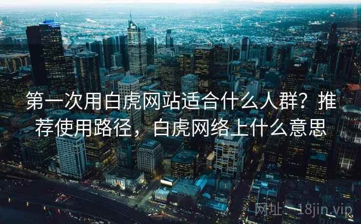 第一次用白虎网站适合什么人群？推荐使用路径，白虎网络上什么意思