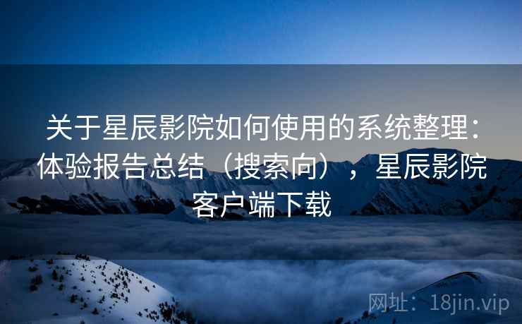 关于星辰影院如何使用的系统整理：体验报告总结（搜索向），星辰影院客户端下载