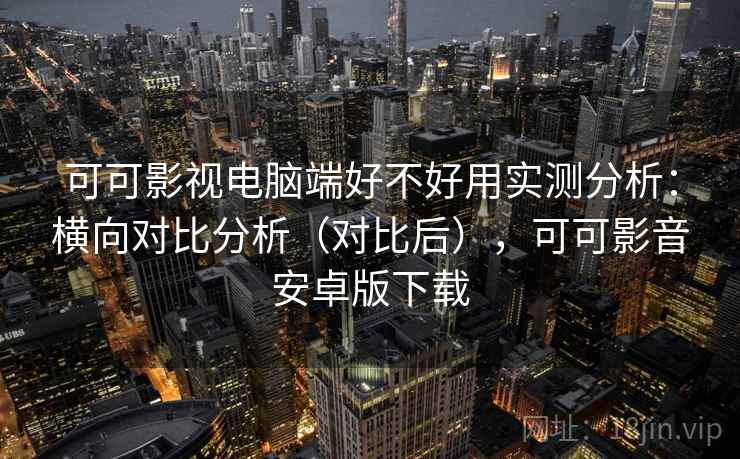 可可影视电脑端好不好用实测分析：横向对比分析（对比后），可可影音安卓版下载