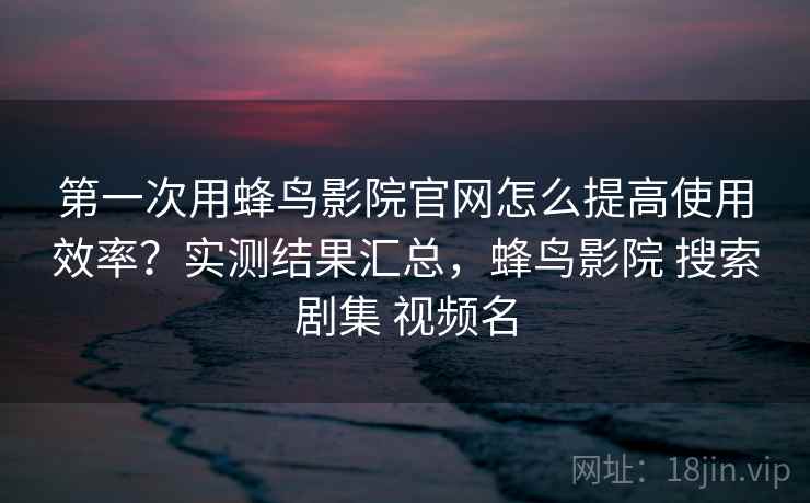 第一次用蜂鸟影院官网怎么提高使用效率？实测结果汇总，蜂鸟影院 搜索剧集 视频名