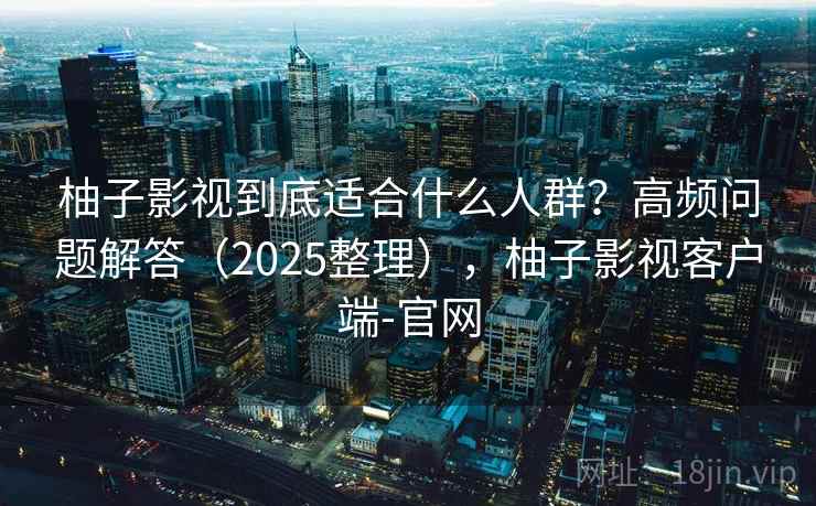 柚子影视到底适合什么人群？高频问题解答（2025整理），柚子影视客户端-官网