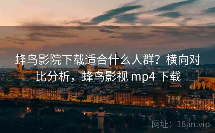 蜂鸟影院下载适合什么人群？横向对比分析，蜂鸟影视 mp4 下载