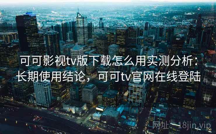 可可影视tv版下载怎么用实测分析：长期使用结论，可可tv官网在线登陆