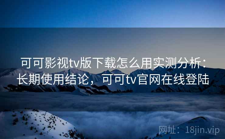 可可影视tv版下载怎么用实测分析:长期使用结论,可可tv官网在线登陆 可可影视tv版下载怎么用实测分析:长期使用结论,可可tv官网在线登陆
