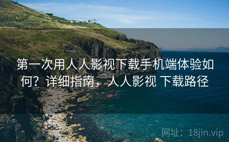 第一次用人人影视下载手机端体验如何？详细指南，人人影视 下载路径
