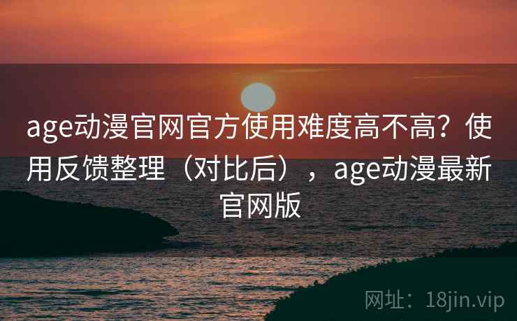 age动漫官网官方使用难度高不高？使用反馈整理（对比后），age动漫最新官网版