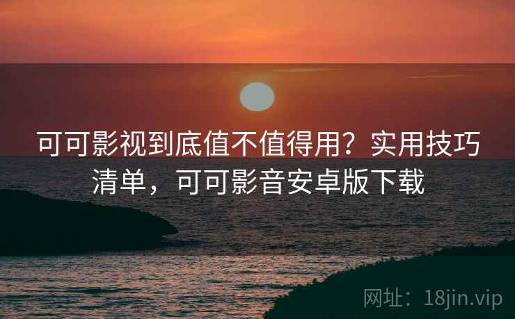 可可影视到底值不值得用？实用技巧清单，可可影音安卓版下载