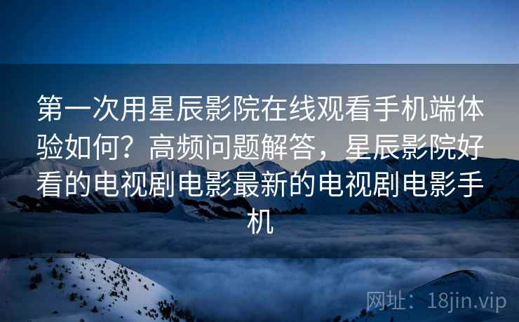 第一次用星辰影院在线观看手机端体验如何？高频问题解答，星辰影院好看的电视剧电影最新的电视剧电影手机