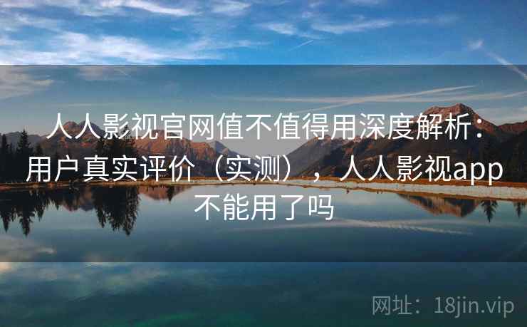 人人影视官网值不值得用深度解析：用户真实评价（实测），人人影视app不能用了吗