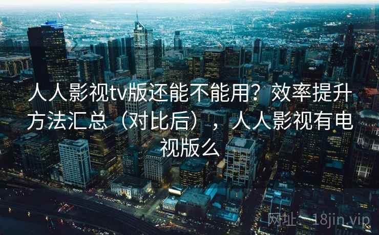 人人影视tv版还能不能用？效率提升方法汇总（对比后），人人影视有电视版么