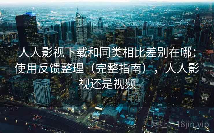 人人影视下载和同类相比差别在哪：使用反馈整理（完整指南），人人影视还是视频