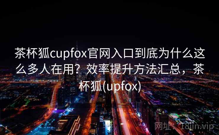 茶杯狐cupfox官网入口到底为什么这么多人在用?效率提升方法汇总,茶杯狐(upfox) 茶杯狐cupfox官网入口到底为什么这么多人在用?效率提升方法汇总,茶杯狐(upfox)