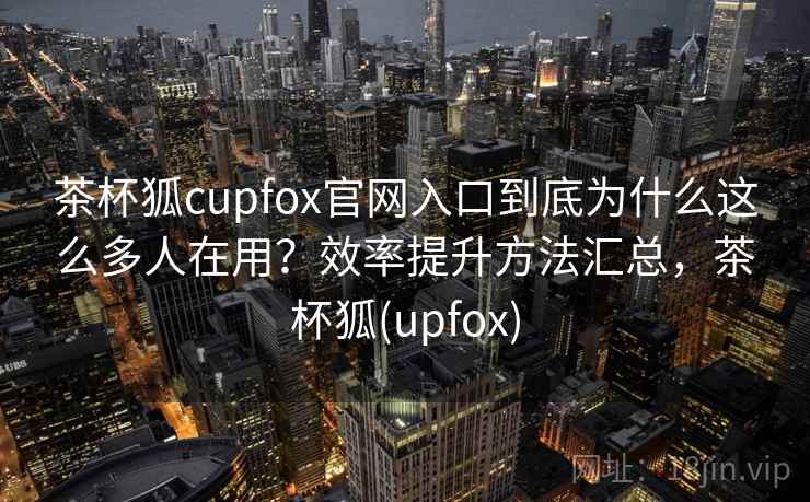 茶杯狐cupfox官网入口到底为什么这么多人在用？效率提升方法汇总，茶杯狐(upfox)