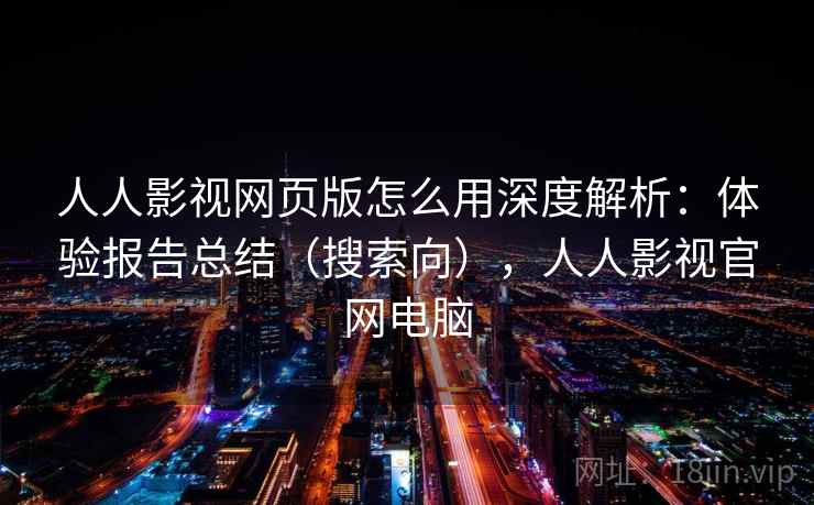 人人影视网页版怎么用深度解析：体验报告总结（搜索向），人人影视官网电脑