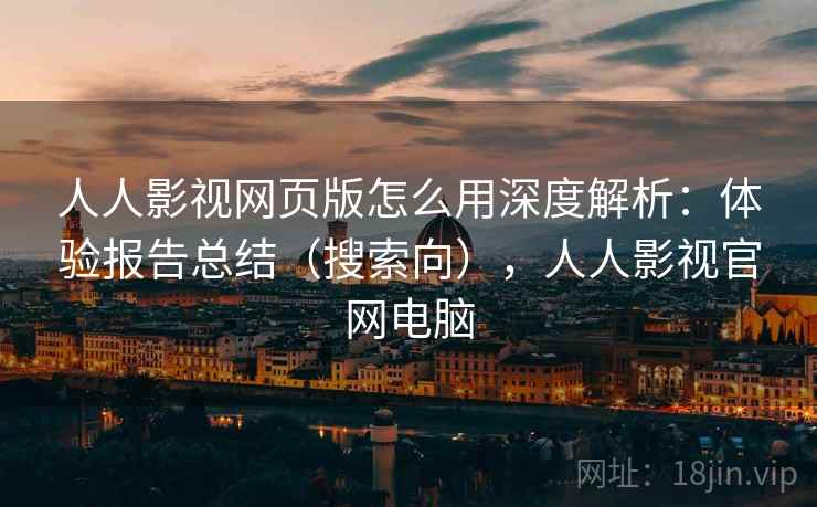 人人影视网页版怎么用深度解析：体验报告总结（搜索向），人人影视官网电脑