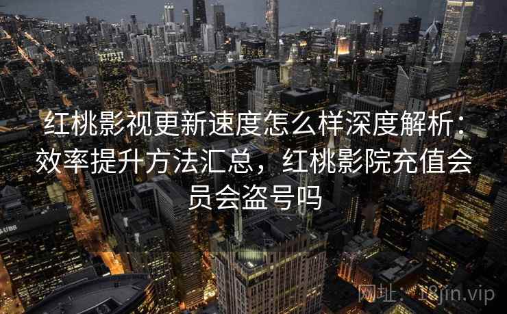 红桃影视更新速度怎么样深度解析：效率提升方法汇总，红桃影院充值会员会盗号吗