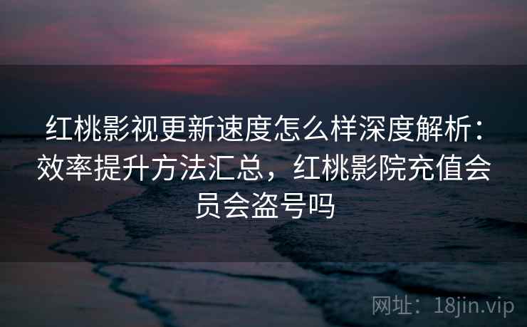红桃影视更新速度怎么样深度解析：效率提升方法汇总，红桃影院充值会员会盗号吗
