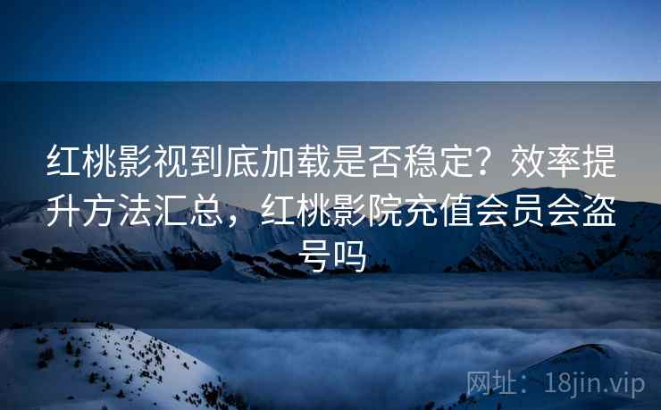 红桃影视到底加载是否稳定？效率提升方法汇总，红桃影院充值会员会盗号吗
