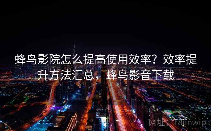 蜂鸟影院怎么提高使用效率？效率提升方法汇总，蜂鸟影音下载