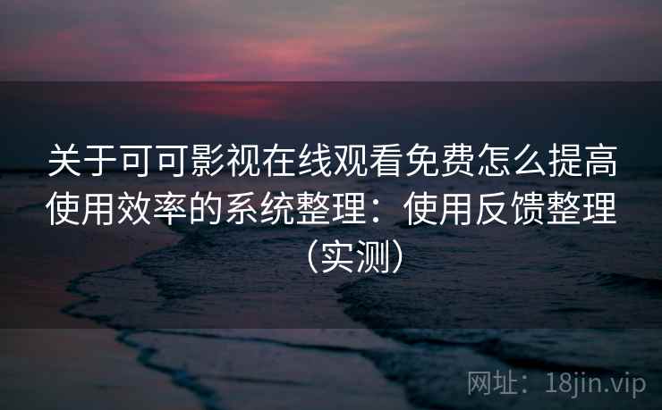 关于可可影视在线观看免费怎么提高使用效率的系统整理：使用反馈整理（实测）