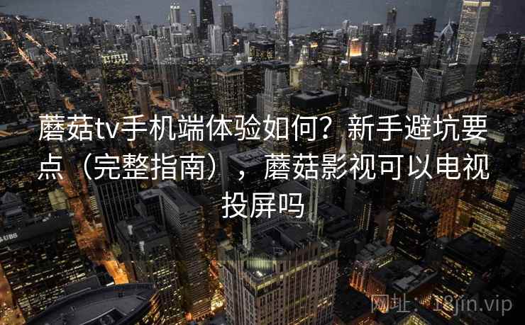 蘑菇tv手机端体验如何？新手避坑要点（完整指南），蘑菇影视可以电视投屏吗