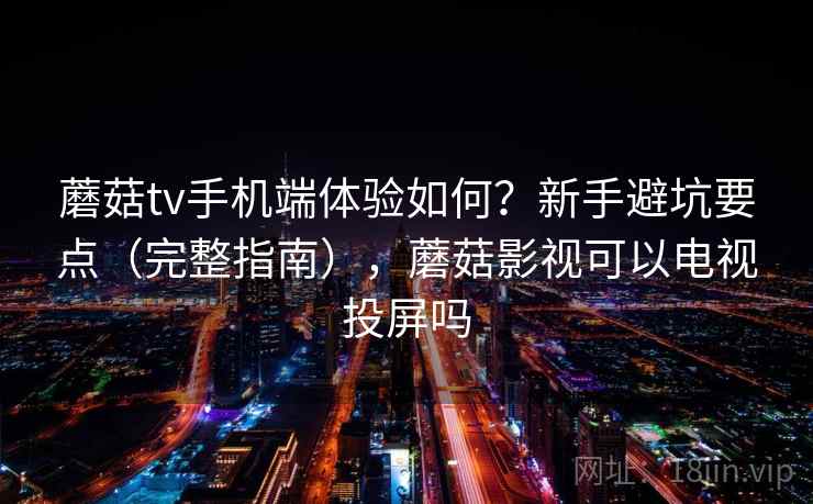 蘑菇tv手机端体验如何？新手避坑要点（完整指南），蘑菇影视可以电视投屏吗