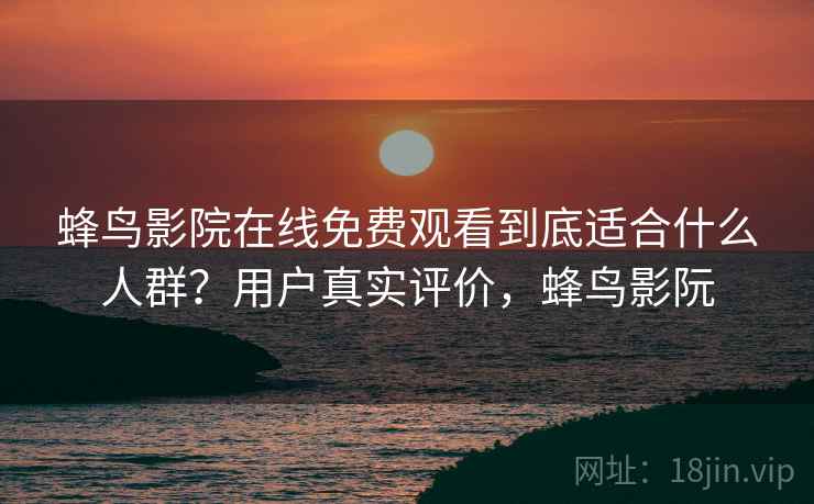 蜂鸟影院在线免费观看到底适合什么人群？用户真实评价，蜂鸟影阮