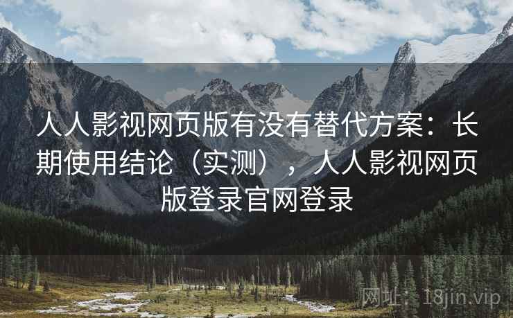 人人影视网页版有没有替代方案：长期使用结论（实测），人人影视网页版登录官网登录