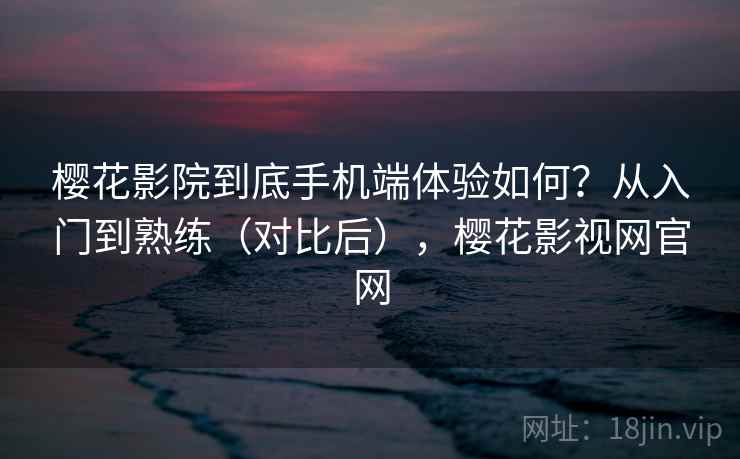 樱花影院到底手机端体验如何?从入门到熟练(对比后),樱花影视网官网 樱花影院到底手机端体验如何?从入门到熟练(对比后),樱花影视网官网