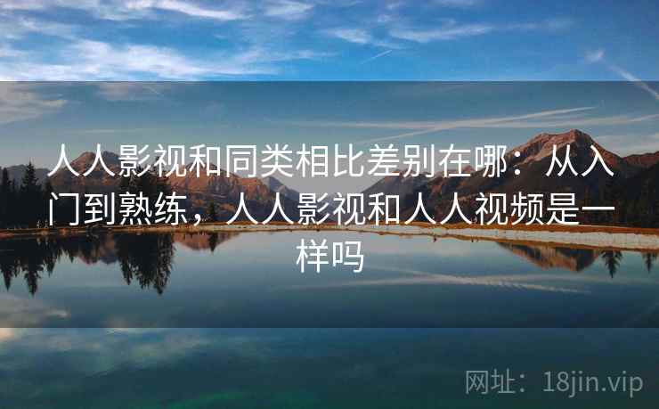 人人影视和同类相比差别在哪:从入门到熟练,人人影视和人人视频是一样吗 人人影视和同类相比差别在哪:从入门到熟练,人人影视和人人视频是一样吗
