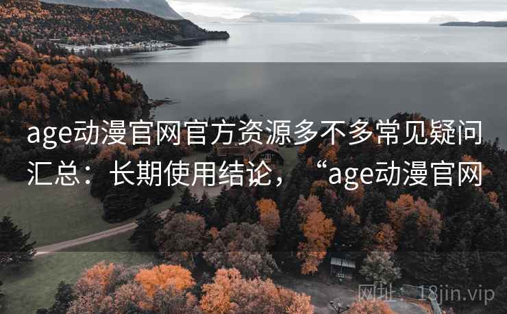 age动漫官网官方资源多不多常见疑问汇总:长期使用结论,“age动漫官网” age动漫官网官方资源多不多常见疑问汇总:长期使用结论,“age动漫官网”