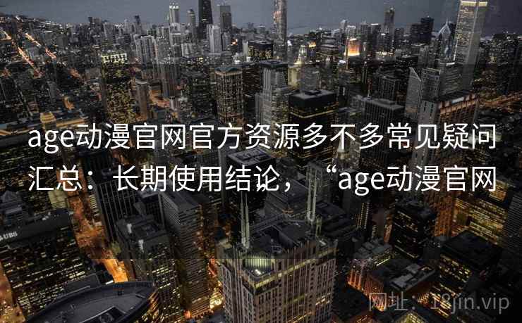age动漫官网官方资源多不多常见疑问汇总：长期使用结论，“age动漫官网”