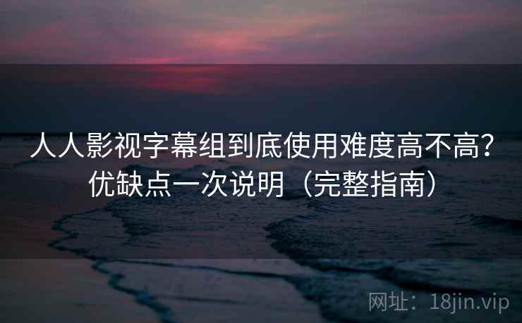 人人影视字幕组到底使用难度高不高？优缺点一次说明（完整指南）