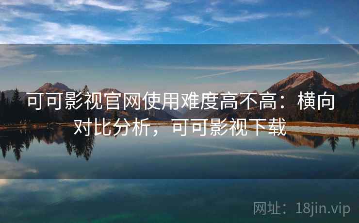 可可影视官网使用难度高不高:横向对比分析,可可影视下载 可可影视官网使用难度高不高:横向对比分析,可可影视下载