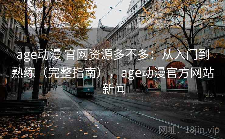 age动漫 官网资源多不多：从入门到熟练（完整指南），age动漫官方网站 新闻
