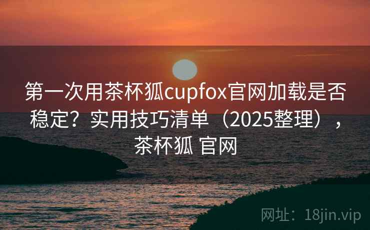 第一次用茶杯狐cupfox官网加载是否稳定？实用技巧清单（2025整理），茶杯狐 官网